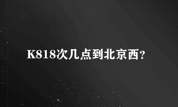 K818次几点到北京西？