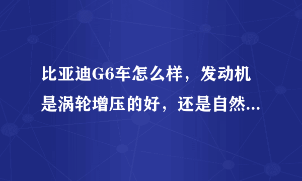 比亚迪G6车怎么样，发动机是涡轮增压的好，还是自然吸气的好，求开车朋友指导下