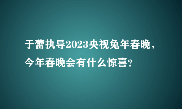 于蕾执导2023央视兔年春晚，今年春晚会有什么惊喜？