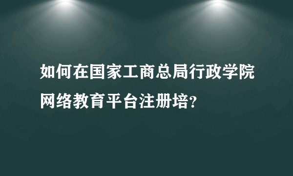 如何在国家工商总局行政学院网络教育平台注册培？