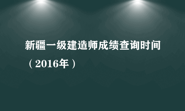 新疆一级建造师成绩查询时间（2016年）