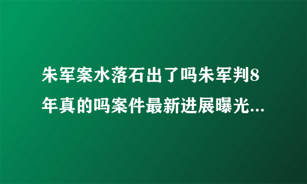 朱军案水落石出了吗朱军判8年真的吗案件最新进展曝光-飞外网