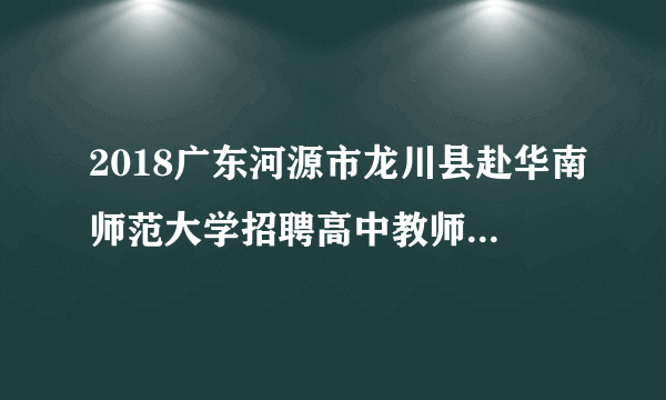 2018广东河源市龙川县赴华南师范大学招聘高中教师42人公告