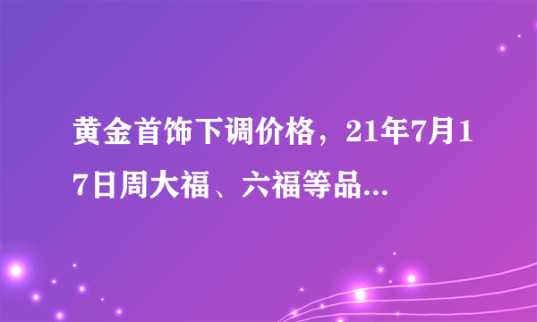 黄金首饰下调价格，21年7月17日周大福、六福等品牌黄金最新金价