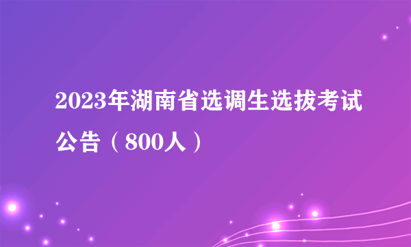 2023年湖南省选调生选拔考试公告（800人）