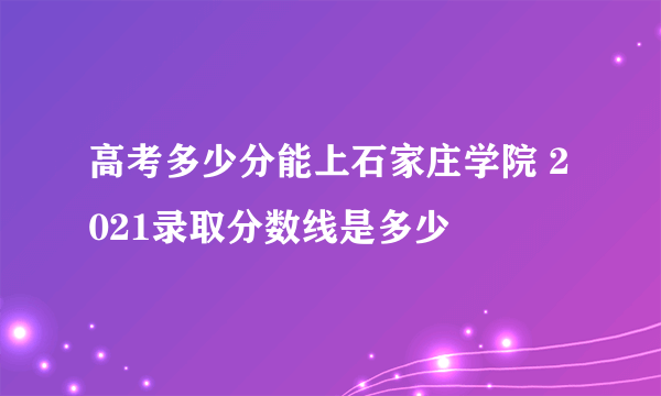 高考多少分能上石家庄学院 2021录取分数线是多少