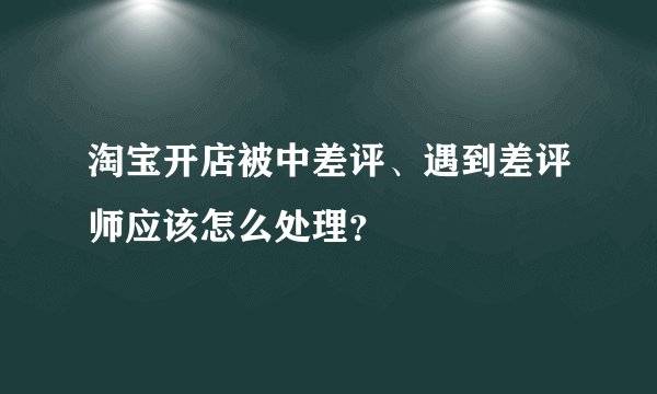 淘宝开店被中差评、遇到差评师应该怎么处理？