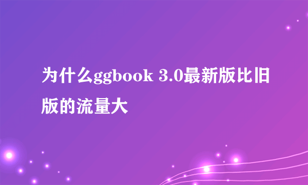 为什么ggbook 3.0最新版比旧版的流量大