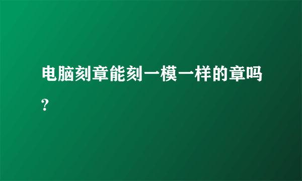 电脑刻章能刻一模一样的章吗？