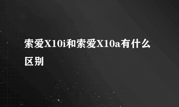 索爱X10i和索爱X10a有什么区别