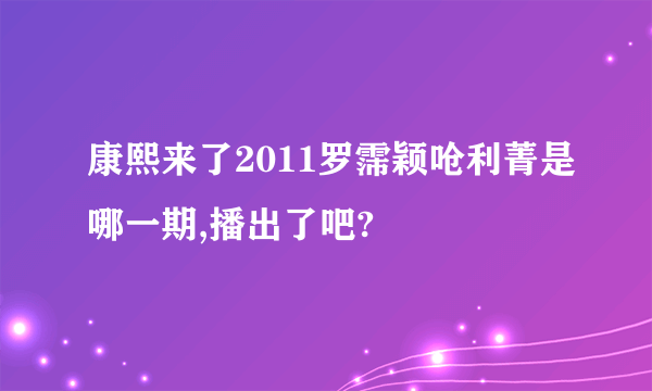 康熙来了2011罗霈颖呛利菁是哪一期,播出了吧?