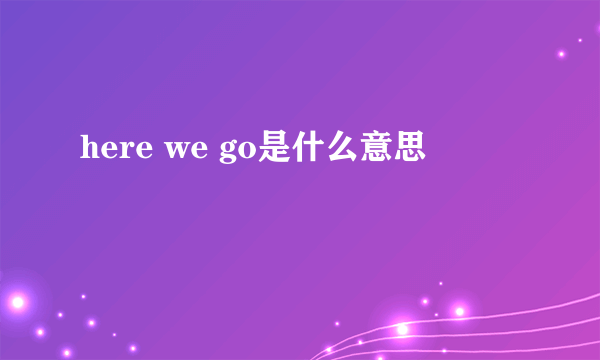 here we go是什么意思