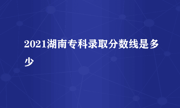 2021湖南专科录取分数线是多少