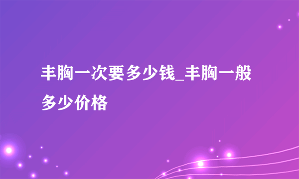 丰胸一次要多少钱_丰胸一般多少价格