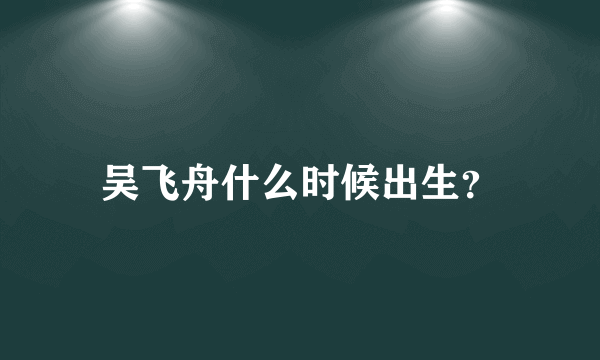 吴飞舟什么时候出生？