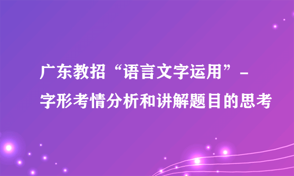 广东教招“语言文字运用”-字形考情分析和讲解题目的思考