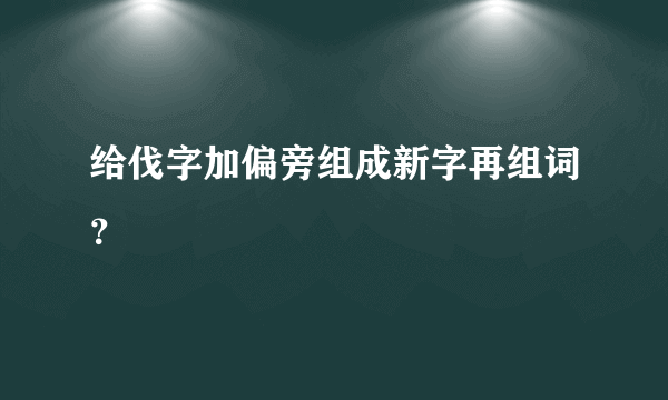 给伐字加偏旁组成新字再组词？