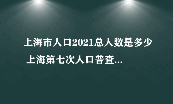 上海市人口2021总人数是多少 上海第七次人口普查的人口构成