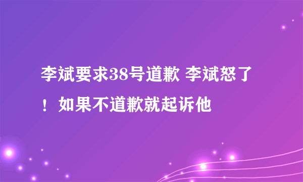 李斌要求38号道歉 李斌怒了！如果不道歉就起诉他