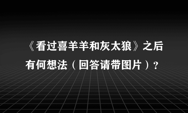 《看过喜羊羊和灰太狼》之后有何想法（回答请带图片）？