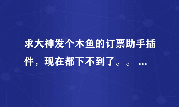 求大神发个木鱼的订票助手插件，现在都下不到了。。 求救啊，要买火车票啊