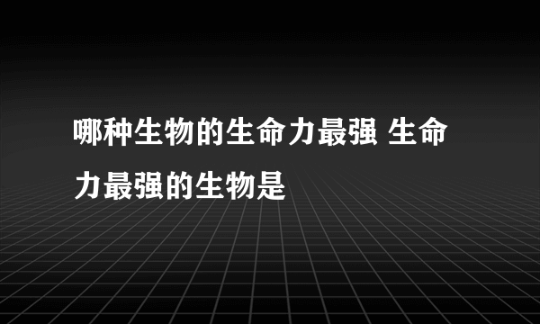 哪种生物的生命力最强 生命力最强的生物是