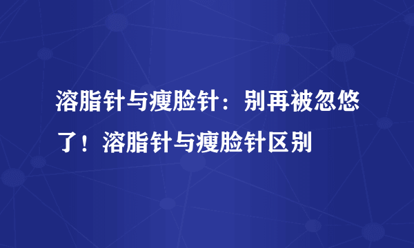 溶脂针与瘦脸针：别再被忽悠了！溶脂针与瘦脸针区别