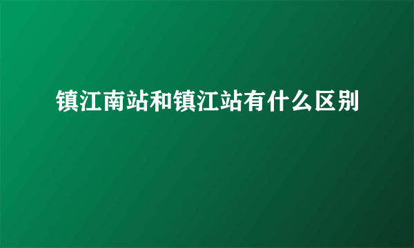 镇江南站和镇江站有什么区别