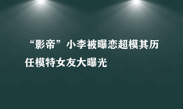 “影帝”小李被曝恋超模其历任模特女友大曝光