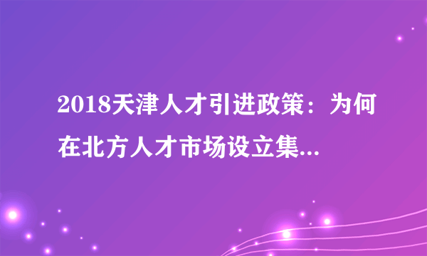 2018天津人才引进政策：为何在北方人才市场设立集体户口？