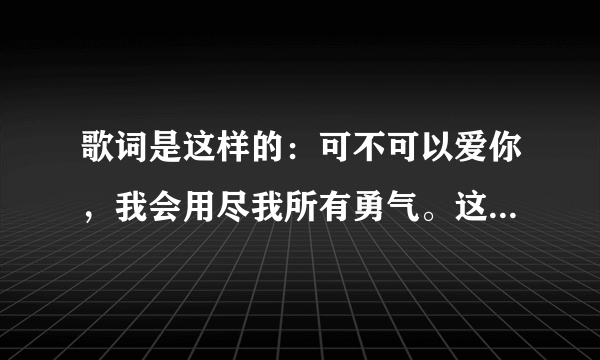 歌词是这样的：可不可以爱你，我会用尽我所有勇气。这歌叫什么名字呀？麻烦大家帮我找找，好吗？