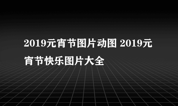 2019元宵节图片动图 2019元宵节快乐图片大全