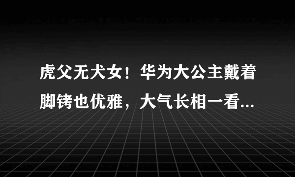 虎父无犬女！华为大公主戴着脚铐也优雅，大气长相一看就是富贵命