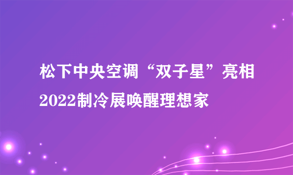 松下中央空调“双子星”亮相2022制冷展唤醒理想家