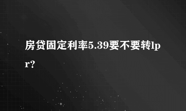 房贷固定利率5.39要不要转lpr？