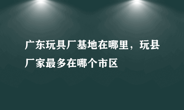 广东玩具厂基地在哪里，玩县厂家最多在哪个市区