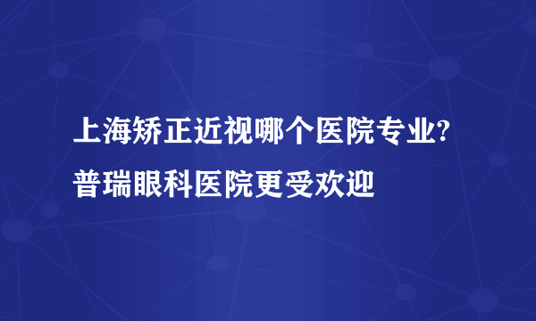 上海矫正近视哪个医院专业?普瑞眼科医院更受欢迎