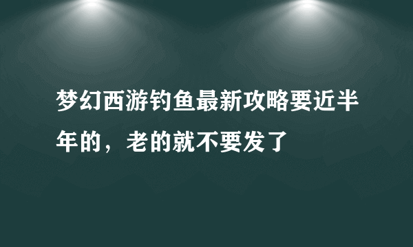 梦幻西游钓鱼最新攻略要近半年的，老的就不要发了