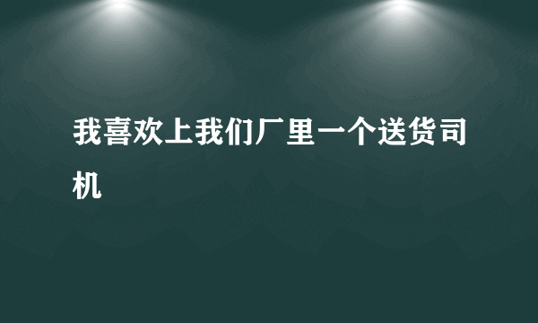 我喜欢上我们厂里一个送货司机