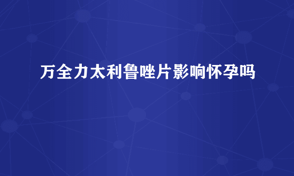 万全力太利鲁唑片影响怀孕吗