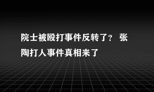 院士被殴打事件反转了？ 张陶打人事件真相来了