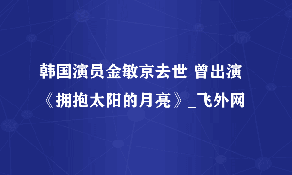 韩国演员金敏京去世 曾出演《拥抱太阳的月亮》_飞外网