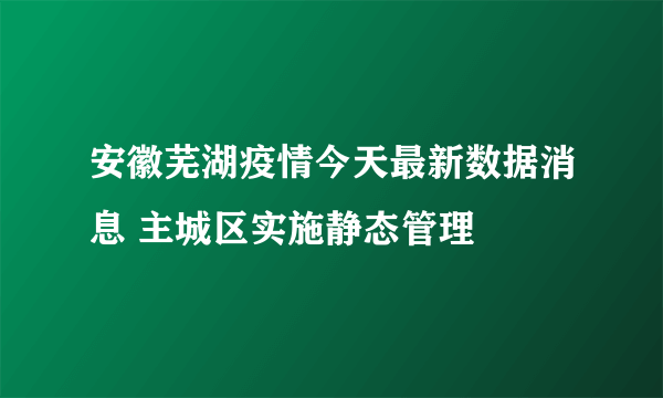 安徽芜湖疫情今天最新数据消息 主城区实施静态管理