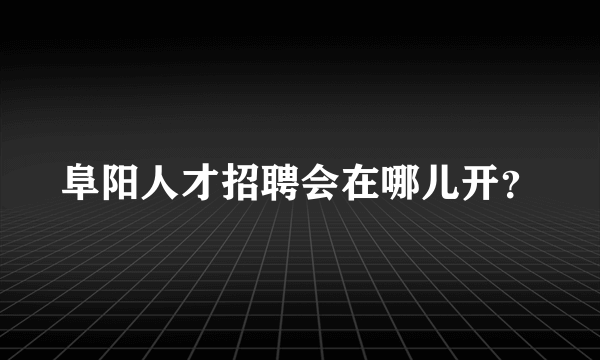 阜阳人才招聘会在哪儿开？