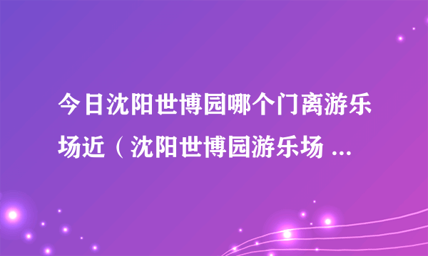 今日沈阳世博园哪个门离游乐场近（沈阳世博园游乐场 的几个问题）