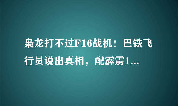 枭龙打不过F16战机！巴铁飞行员说出真相，配霹雳10后胜率提升2成