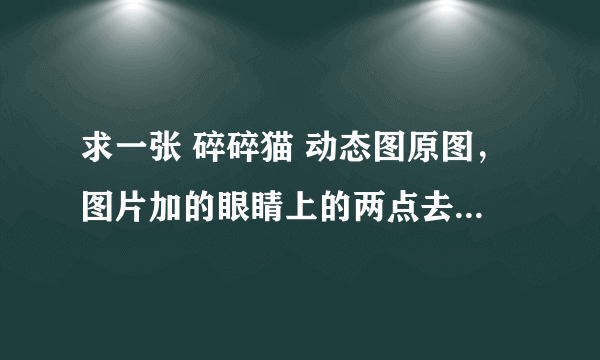 求一张 碎碎猫 动态图原图，图片加的眼睛上的两点去掉的动态图