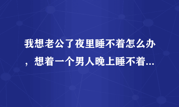 我想老公了夜里睡不着怎么办，想着一个男人晚上睡不着怎么办？