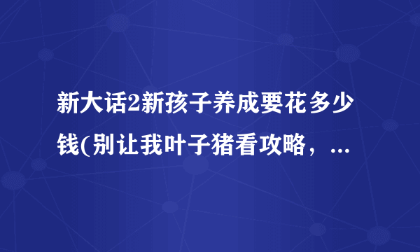 新大话2新孩子养成要花多少钱(别让我叶子猪看攻略，这是句屁话)？