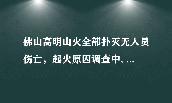 佛山高明山火全部扑灭无人员伤亡，起火原因调查中, 你怎么看？